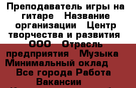 Преподаватель игры на гитаре › Название организации ­ Центр творчества и развития, ООО › Отрасль предприятия ­ Музыка › Минимальный оклад ­ 1 - Все города Работа » Вакансии   . Калининградская обл.,Приморск г.